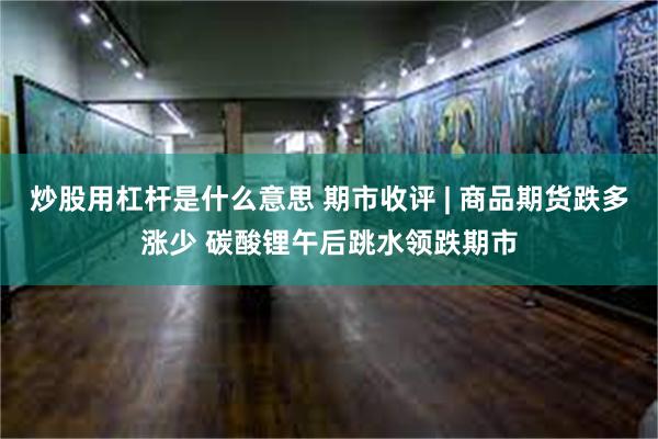 炒股用杠杆是什么意思 期市收评 | 商品期货跌多涨少 碳酸锂午后跳水领跌期市