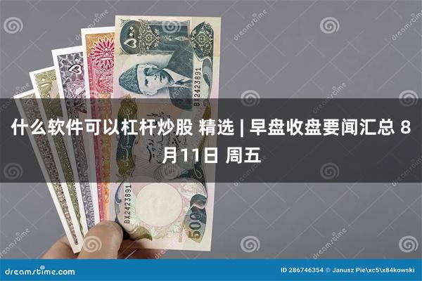 什么软件可以杠杆炒股 精选 | 早盘收盘要闻汇总 8月11日 周五