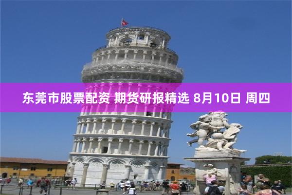 东莞市股票配资 期货研报精选 8月10日 周四