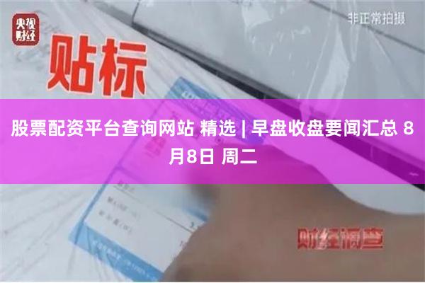 股票配资平台查询网站 精选 | 早盘收盘要闻汇总 8月8日 周二