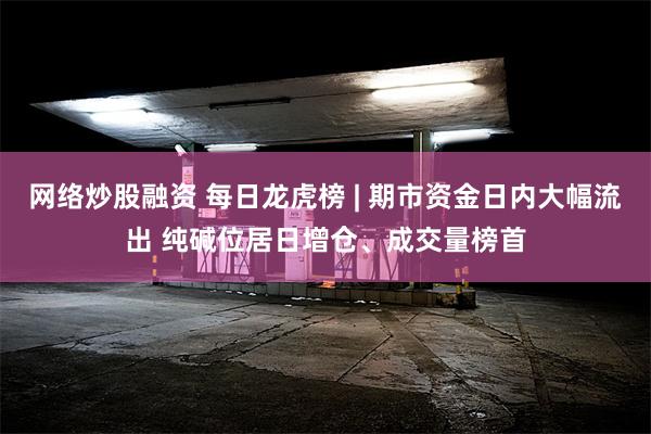 网络炒股融资 每日龙虎榜 | 期市资金日内大幅流出 纯碱位居日增仓、成交量榜首