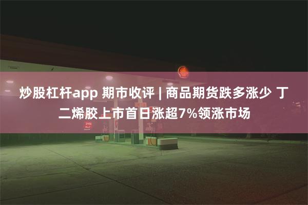 炒股杠杆app 期市收评 | 商品期货跌多涨少 丁二烯胶上市首日涨超7%领涨市场