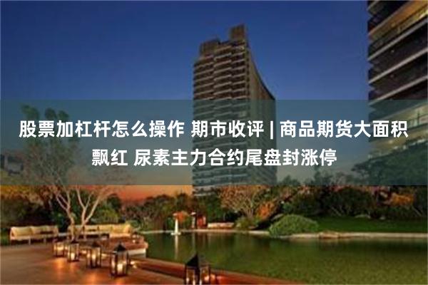 股票加杠杆怎么操作 期市收评 | 商品期货大面积飘红 尿素主力合约尾盘封涨停