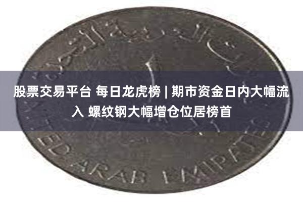 股票交易平台 每日龙虎榜 | 期市资金日内大幅流入 螺纹钢大幅增仓位居榜首