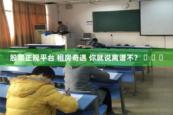 股票正规平台 租房奇遇 你就说离谱不？ ​​​