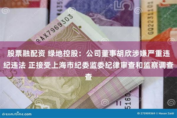 股票融配资 绿地控股：公司董事胡欣涉嫌严重违纪违法 正接受上海市纪委监委纪律审查和监察调查