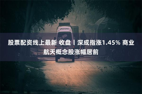 股票配资线上最新 收盘丨深成指涨1.45% 商业航天概念股涨幅居前