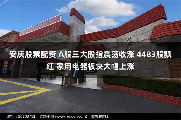 安庆股票配资 A股三大股指震荡收涨 4483股飘红 家用电器板块大幅上涨