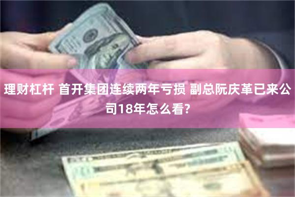 理财杠杆 首开集团连续两年亏损 副总阮庆革已来公司18年怎么看?