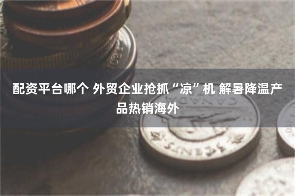 配资平台哪个 外贸企业抢抓“凉”机 解暑降温产品热销海外