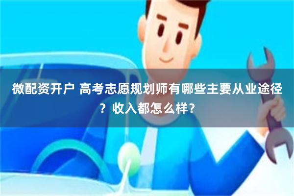 微配资开户 高考志愿规划师有哪些主要从业途径？收入都怎么样？