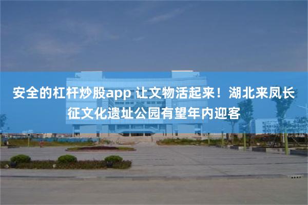 安全的杠杆炒股app 让文物活起来！湖北来凤长征文化遗址公园有望年内迎客