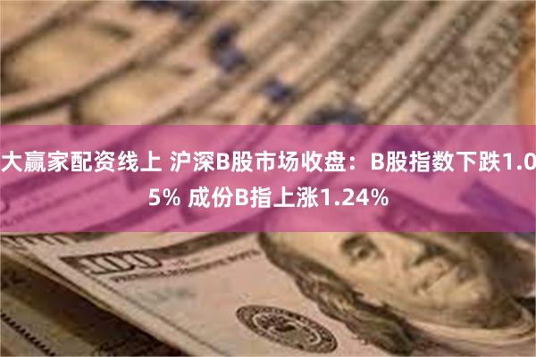 大赢家配资线上 沪深B股市场收盘：B股指数下跌1.05% 成份B指上涨1.24%