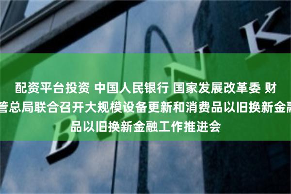 配资平台投资 中国人民银行 国家发展改革委 财政部 金融监管总局联合召开大规模设备更新和消费品以旧换新金融工作推进会