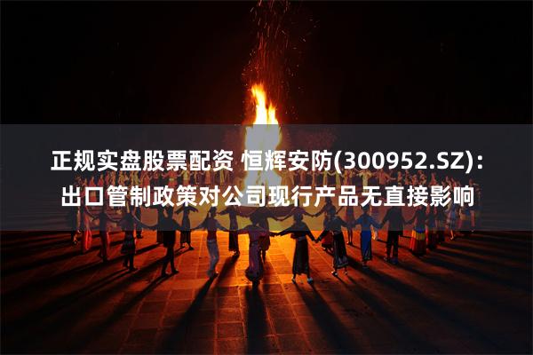 正规实盘股票配资 恒辉安防(300952.SZ)：出口管制政策对公司现行产品无直接影响