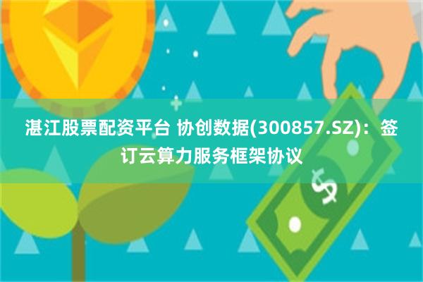 湛江股票配资平台 协创数据(300857.SZ)：签订云算力服务框架协议