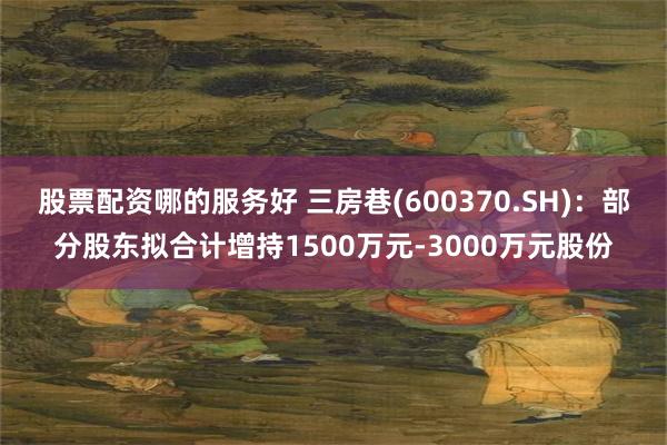 股票配资哪的服务好 三房巷(600370.SH)：部分股东拟合计增持1500万元-3000万元股份