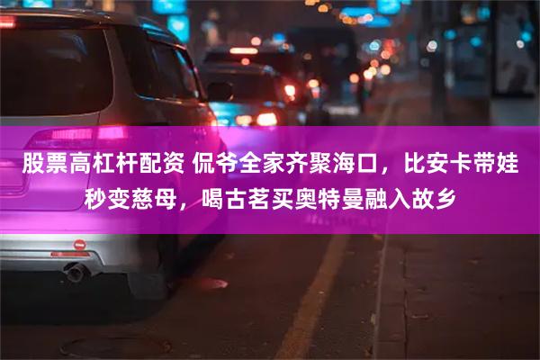 股票高杠杆配资 侃爷全家齐聚海口，比安卡带娃秒变慈母，喝古茗买奥特曼融入故乡