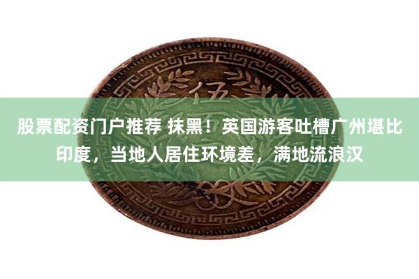 股票配资门户推荐 抹黑！英国游客吐槽广州堪比印度，当地人居住环境差，满地流浪汉