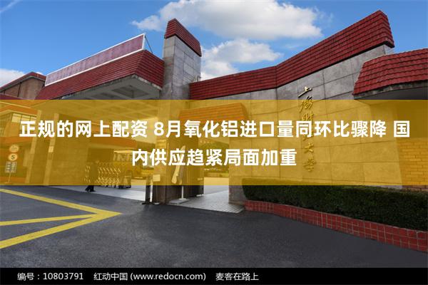 正规的网上配资 8月氧化铝进口量同环比骤降 国内供应趋紧局面加重