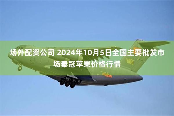 场外配资公司 2024年10月5日全国主要批发市场秦冠苹果价格行情