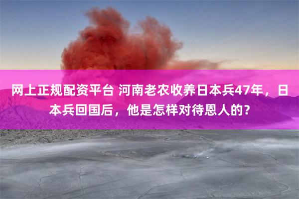 网上正规配资平台 河南老农收养日本兵47年，日本兵回国后，他是怎样对待恩人的？