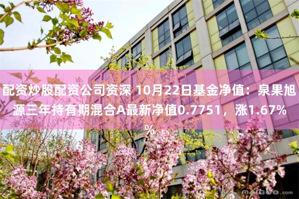 配资炒股配资公司资深 10月22日基金净值：泉果旭源三年持有期混合A最新净值0.7751，涨1.67%