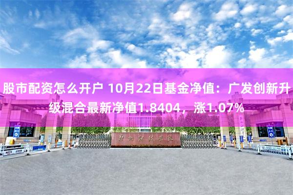 股市配资怎么开户 10月22日基金净值：广发创新升级混合最新净值1.8404，涨1.07%