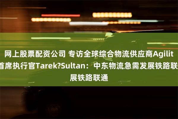 网上股票配资公司 专访全球综合物流供应商Agility首席执行官Tarek?Sultan：中东物流急需发展铁路联通