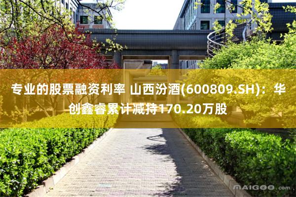 专业的股票融资利率 山西汾酒(600809.SH)：华创鑫睿累计减持170.20万股