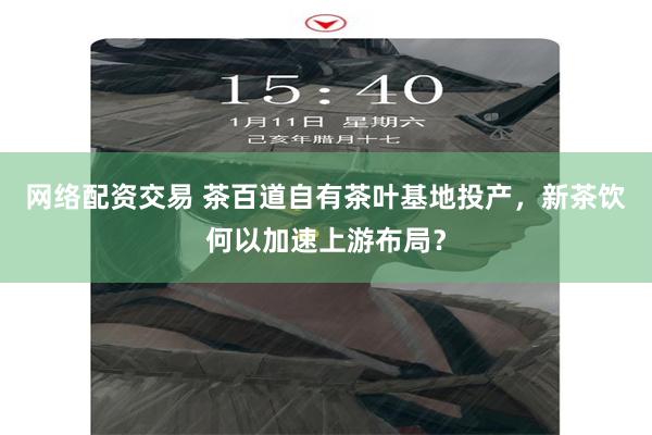 网络配资交易 茶百道自有茶叶基地投产，新茶饮何以加速上游布局？