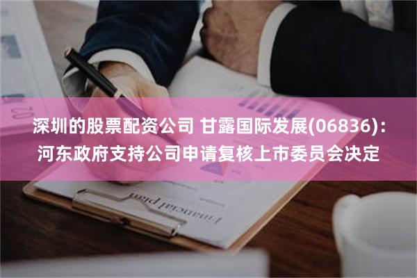 深圳的股票配资公司 甘露国际发展(06836)：河东政府支持公司申请复核上市委员会决定