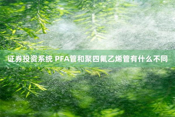 证券投资系统 PFA管和聚四氟乙烯管有什么不同