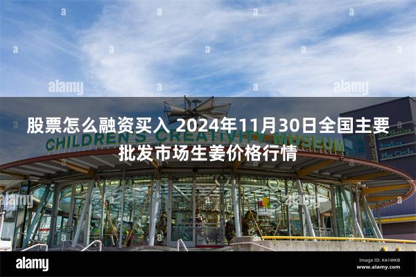 股票怎么融资买入 2024年11月30日全国主要批发市场生姜价格行情