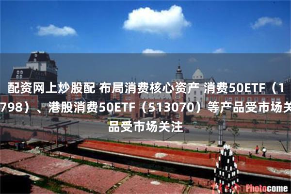 配资网上炒股配 布局消费核心资产 消费50ETF（159798）、港股消费50ETF（513070）等产品受市场关注