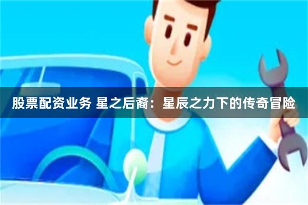 股票配资业务 星之后裔：星辰之力下的传奇冒险