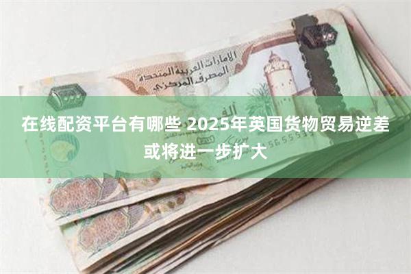 在线配资平台有哪些 2025年英国货物贸易逆差或将进一步扩大