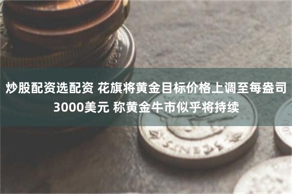 炒股配资选配资 花旗将黄金目标价格上调至每盎司3000美元 称黄金牛市似乎将持续