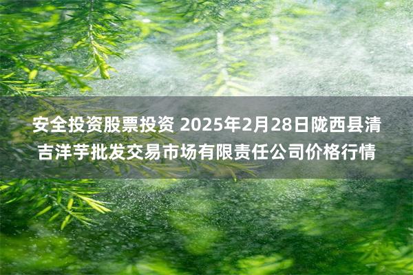 安全投资股票投资 2025年2月28日陇西县清吉洋芋批发交易市场有限责任公司价格行情